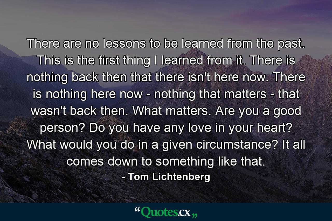 There are no lessons to be learned from the past. This is the first thing I learned from it. There is nothing back then that there isn't here now. There is nothing here now - nothing that matters - that wasn't back then. What matters. Are you a good person? Do you have any love in your heart? What would you do in a given circumstance? It all comes down to something like that. - Quote by Tom Lichtenberg