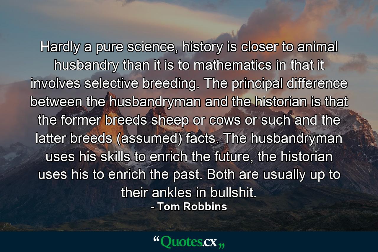 Hardly a pure science, history is closer to animal husbandry than it is to mathematics in that it involves selective breeding. The principal difference between the husbandryman and the historian is that the former breeds sheep or cows or such and the latter breeds (assumed) facts. The husbandryman uses his skills to enrich the future, the historian uses his to enrich the past. Both are usually up to their ankles in bullshit. - Quote by Tom Robbins