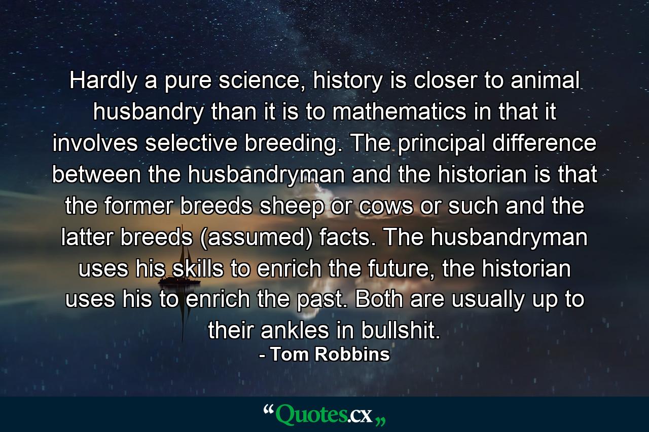 Hardly a pure science, history is closer to animal husbandry than it is to mathematics in that it involves selective breeding. The principal difference between the husbandryman and the historian is that the former breeds sheep or cows or such and the latter breeds (assumed) facts. The husbandryman uses his skills to enrich the future, the historian uses his to enrich the past. Both are usually up to their ankles in bullshit. - Quote by Tom Robbins