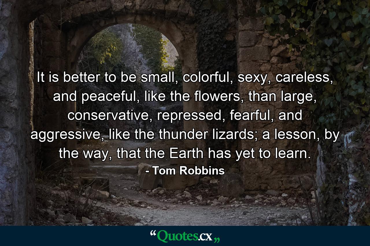 It is better to be small, colorful, sexy, careless, and peaceful, like the flowers, than large, conservative, repressed, fearful, and aggressive, like the thunder lizards; a lesson, by the way, that the Earth has yet to learn. - Quote by Tom Robbins