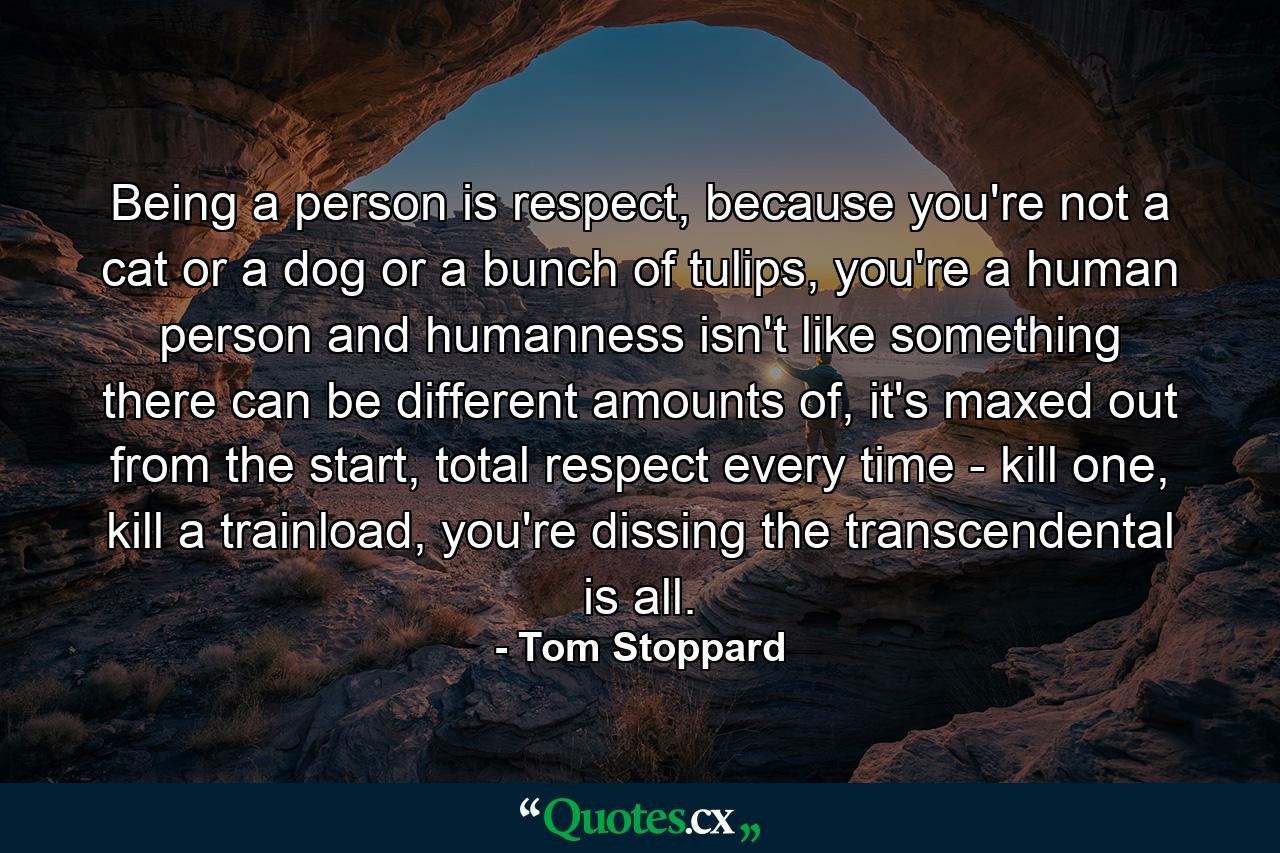 Being a person is respect, because you're not a cat or a dog or a bunch of tulips, you're a human person and humanness isn't like something there can be different amounts of, it's maxed out from the start, total respect every time - kill one, kill a trainload, you're dissing the transcendental is all. - Quote by Tom Stoppard