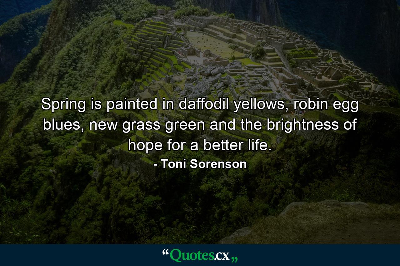 Spring is painted in daffodil yellows, robin egg blues, new grass green and the brightness of hope for a better life. - Quote by Toni Sorenson