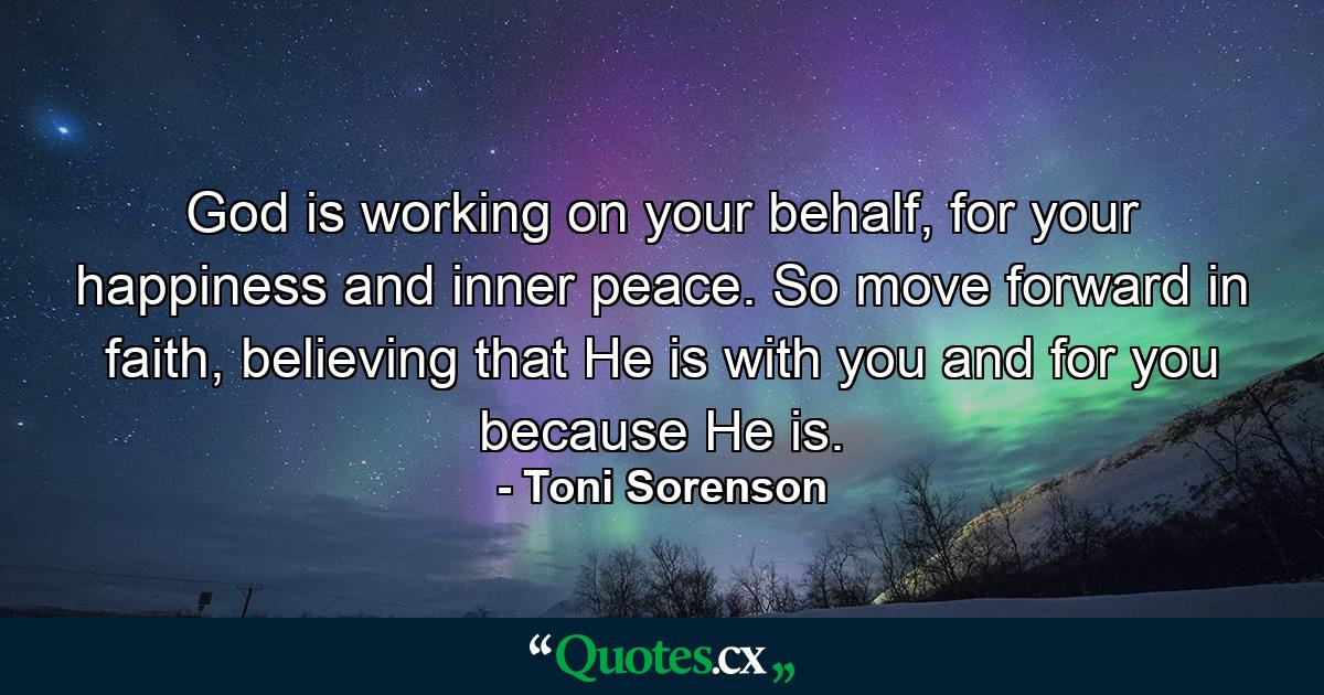 God is working on your behalf, for your happiness and inner peace. So move forward in faith, believing that He is with you and for you because He is. - Quote by Toni Sorenson