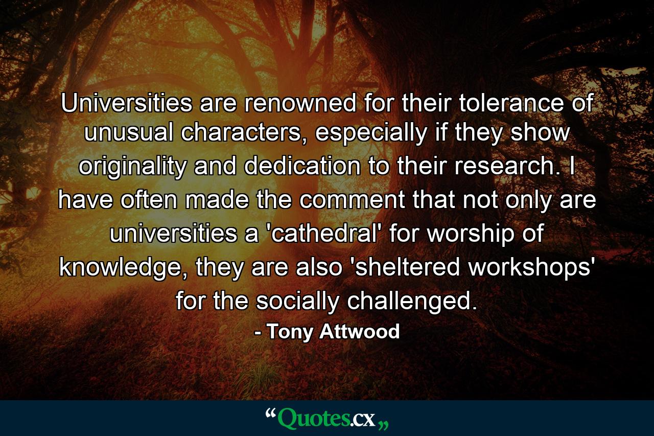 Universities are renowned for their tolerance of unusual characters, especially if they show originality and dedication to their research. I have often made the comment that not only are universities a 'cathedral' for worship of knowledge, they are also 'sheltered workshops' for the socially challenged. - Quote by Tony Attwood