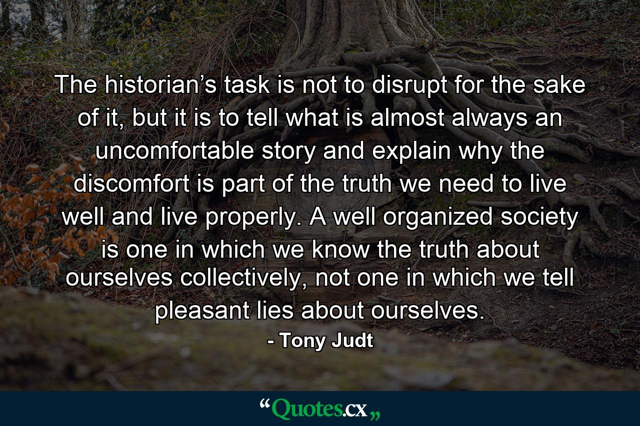 The historian’s task is not to disrupt for the sake of it, but it is to tell what is almost always an uncomfortable story and explain why the discomfort is part of the truth we need to live well and live properly. A well organized society is one in which we know the truth about ourselves collectively, not one in which we tell pleasant lies about ourselves. - Quote by Tony Judt