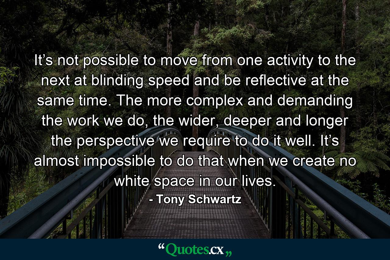 It’s not possible to move from one activity to the next at blinding speed and be reflective at the same time. The more complex and demanding the work we do, the wider, deeper and longer the perspective we require to do it well. It’s almost impossible to do that when we create no white space in our lives. - Quote by Tony Schwartz