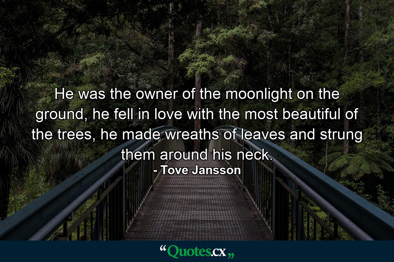 He was the owner of the moonlight on the ground, he fell in love with the most beautiful of the trees, he made wreaths of leaves and strung them around his neck. - Quote by Tove Jansson