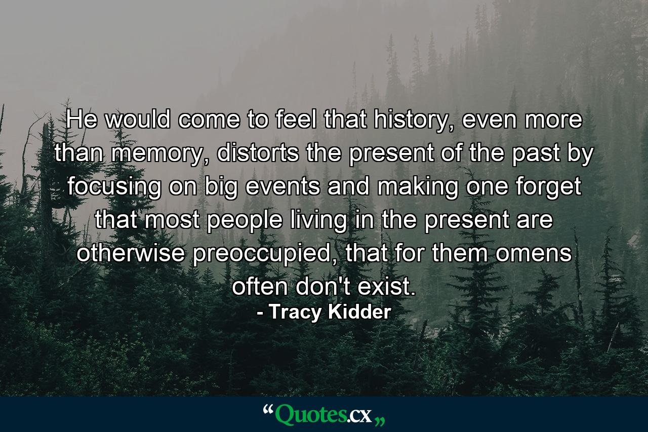 He would come to feel that history, even more than memory, distorts the present of the past by focusing on big events and making one forget that most people living in the present are otherwise preoccupied, that for them omens often don't exist. - Quote by Tracy Kidder