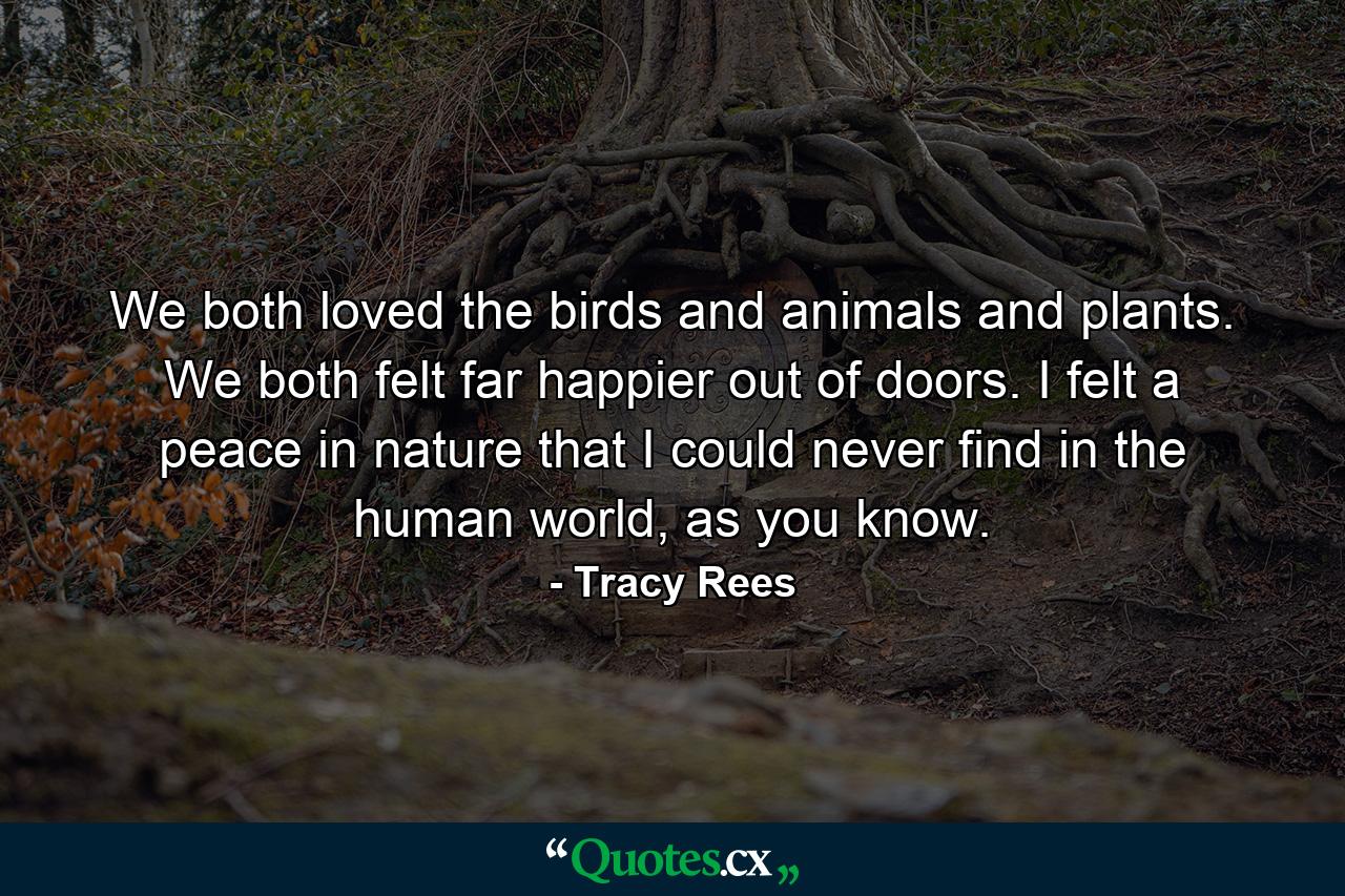 We both loved the birds and animals and plants. We both felt far happier out of doors. I felt a peace in nature that I could never find in the human world, as you know. - Quote by Tracy Rees