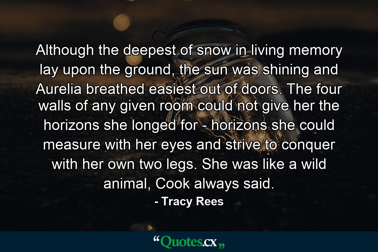 Although the deepest of snow in living memory lay upon the ground, the sun was shining and Aurelia breathed easiest out of doors. The four walls of any given room could not give her the horizons she longed for - horizons she could measure with her eyes and strive to conquer with her own two legs. She was like a wild animal, Cook always said. - Quote by Tracy Rees