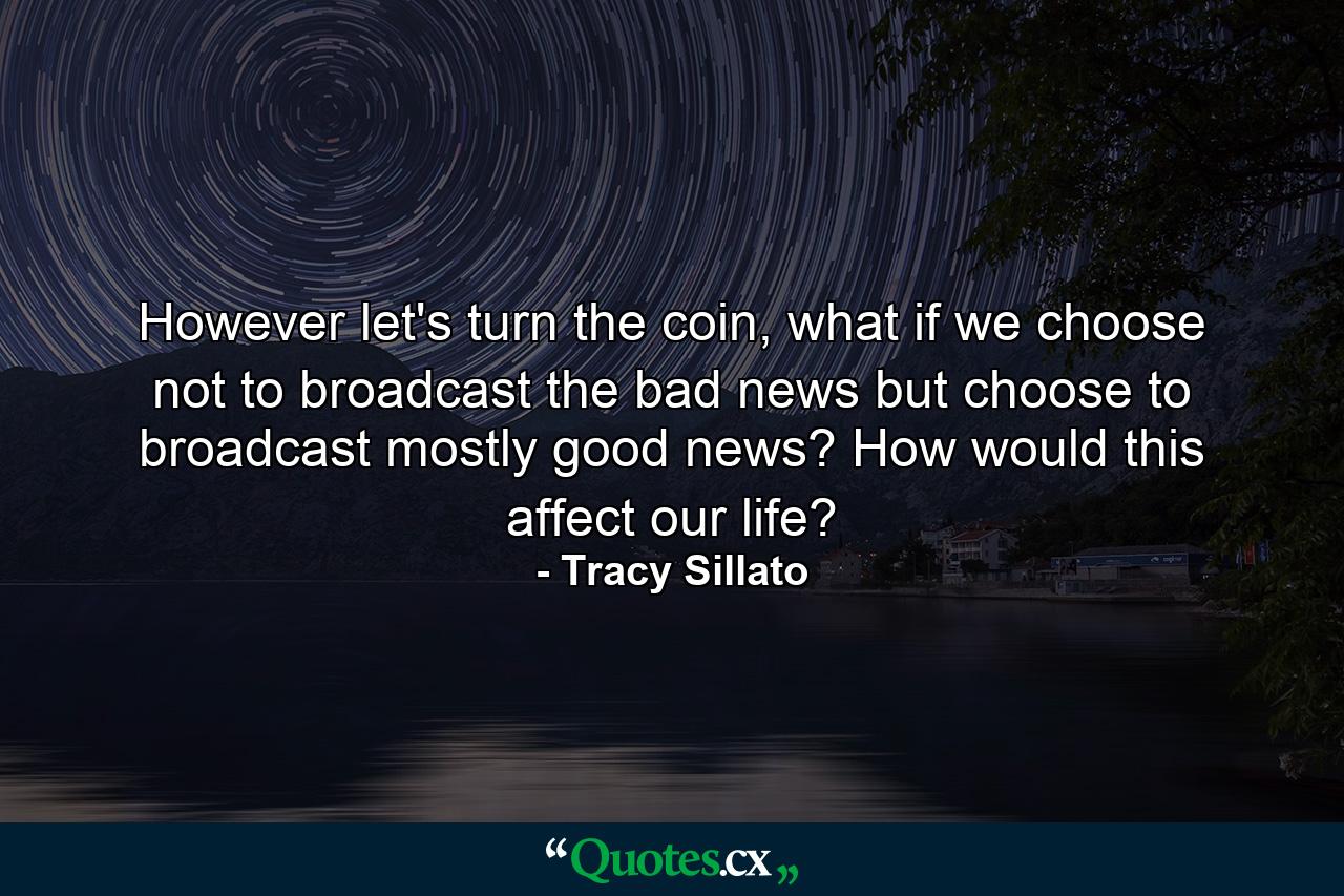 However let's turn the coin, what if we choose not to broadcast the bad news but choose to broadcast mostly good news? How would this affect our life? - Quote by Tracy Sillato