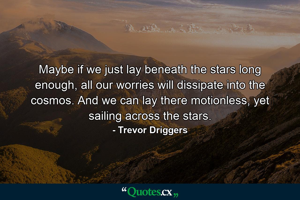 Maybe if we just lay beneath the stars long enough, all our worries will dissipate into the cosmos. And we can lay there motionless, yet sailing across the stars. - Quote by Trevor Driggers