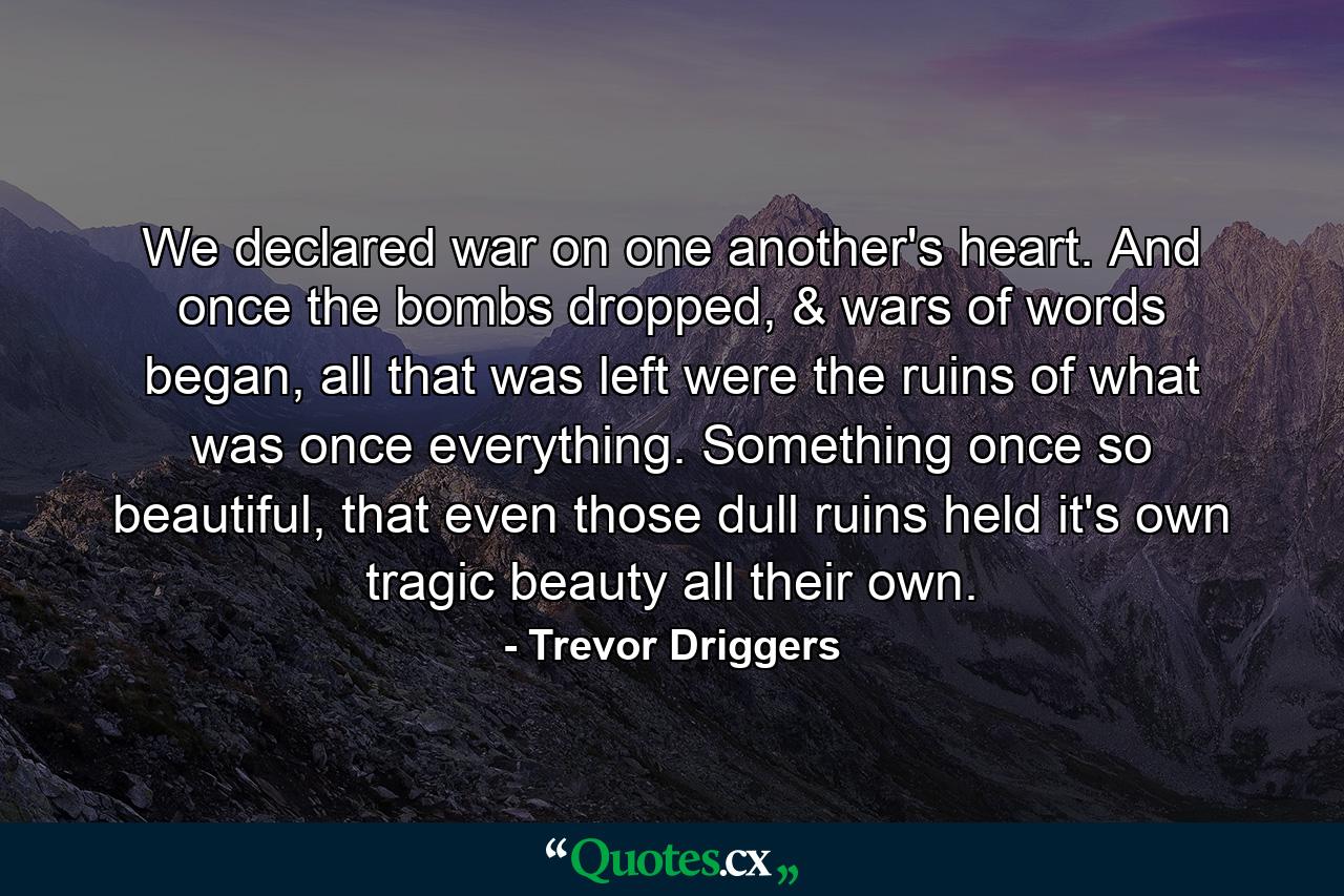 We declared war on one another's heart. And once the bombs dropped, & wars of words began, all that was left were the ruins of what was once everything. Something once so beautiful, that even those dull ruins held it's own tragic beauty all their own. - Quote by Trevor Driggers