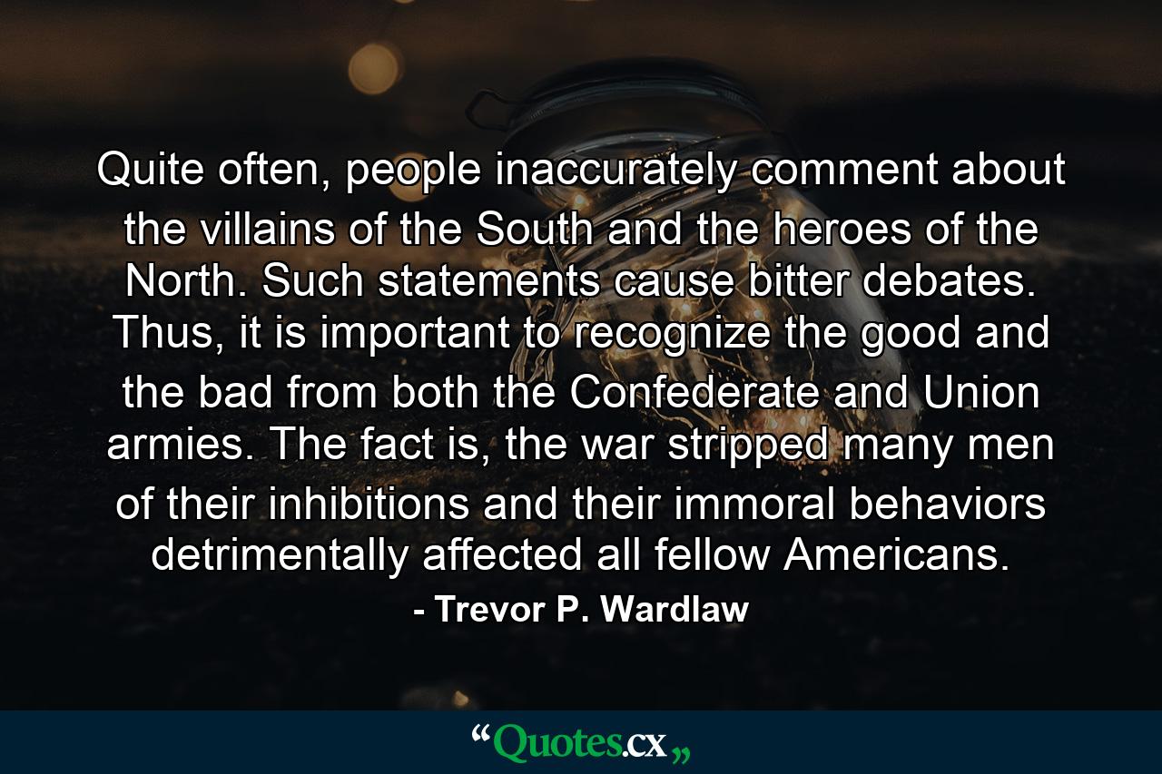 Quite often, people inaccurately comment about the villains of the South and the heroes of the North. Such statements cause bitter debates. Thus, it is important to recognize the good and the bad from both the Confederate and Union armies. The fact is, the war stripped many men of their inhibitions and their immoral behaviors detrimentally affected all fellow Americans. - Quote by Trevor P. Wardlaw