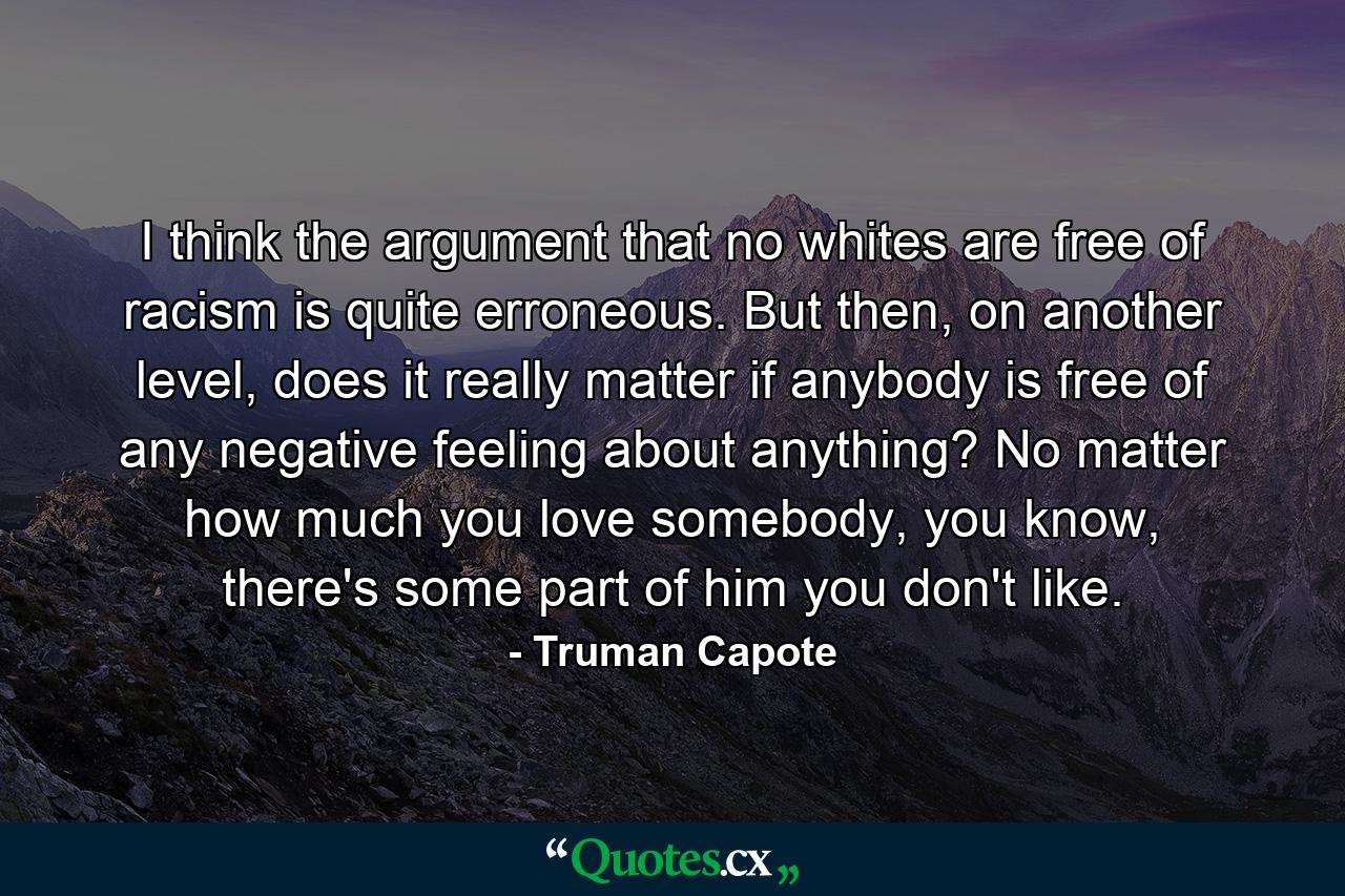 I think the argument that no whites are free of racism is quite erroneous. But then, on another level, does it really matter if anybody is free of any negative feeling about anything? No matter how much you love somebody, you know, there's some part of him you don't like. - Quote by Truman Capote