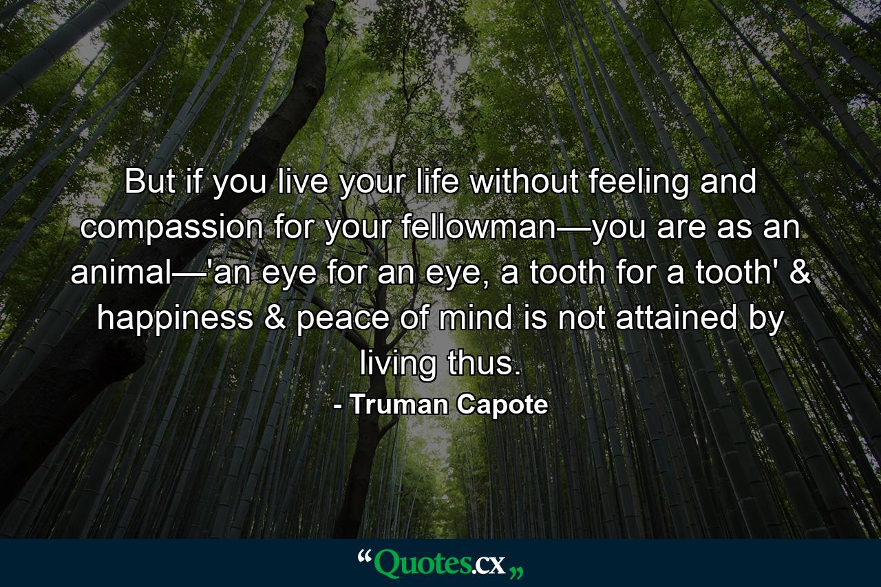 But if you live your life without feeling and compassion for your fellowman—you are as an animal—'an eye for an eye, a tooth for a tooth' & happiness & peace of mind is not attained by living thus. - Quote by Truman Capote