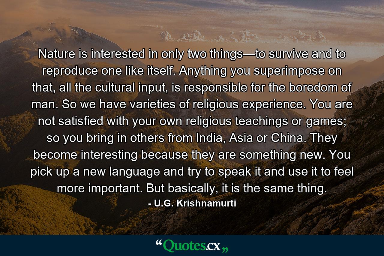 Nature is interested in only two things—to survive and to reproduce one like itself. Anything you superimpose on that, all the cultural input, is responsible for the boredom of man. So we have varieties of religious experience. You are not satisfied with your own religious teachings or games; so you bring in others from India, Asia or China. They become interesting because they are something new. You pick up a new language and try to speak it and use it to feel more important. But basically, it is the same thing. - Quote by U.G. Krishnamurti