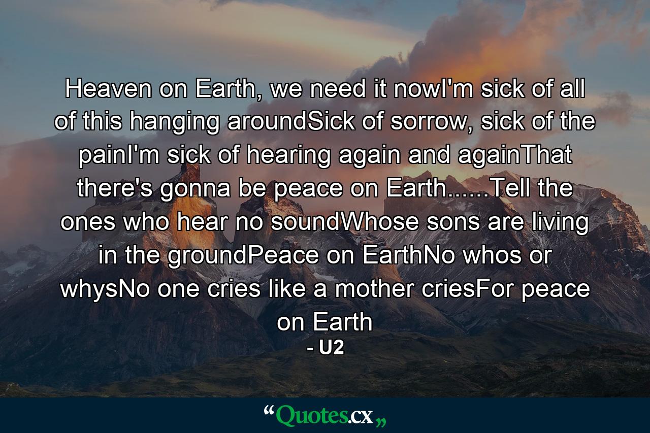 Heaven on Earth, we need it nowI'm sick of all of this hanging aroundSick of sorrow, sick of the painI'm sick of hearing again and againThat there's gonna be peace on Earth......Tell the ones who hear no soundWhose sons are living in the groundPeace on EarthNo whos or whysNo one cries like a mother criesFor peace on Earth - Quote by U2