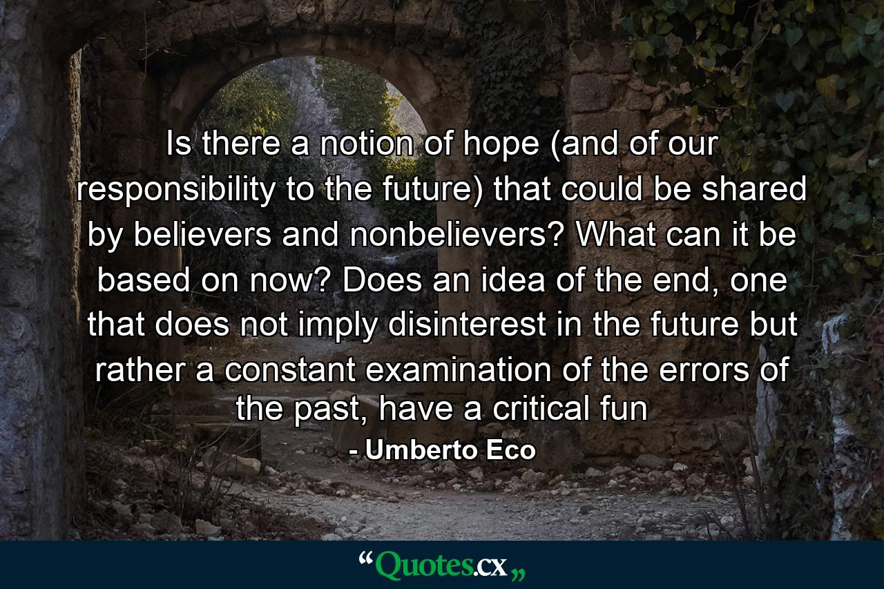 Is there a notion of hope (and of our responsibility to the future) that could be shared by believers and nonbelievers? What can it be based on now? Does an idea of the end, one that does not imply disinterest in the future but rather a constant examination of the errors of the past, have a critical fun - Quote by Umberto Eco