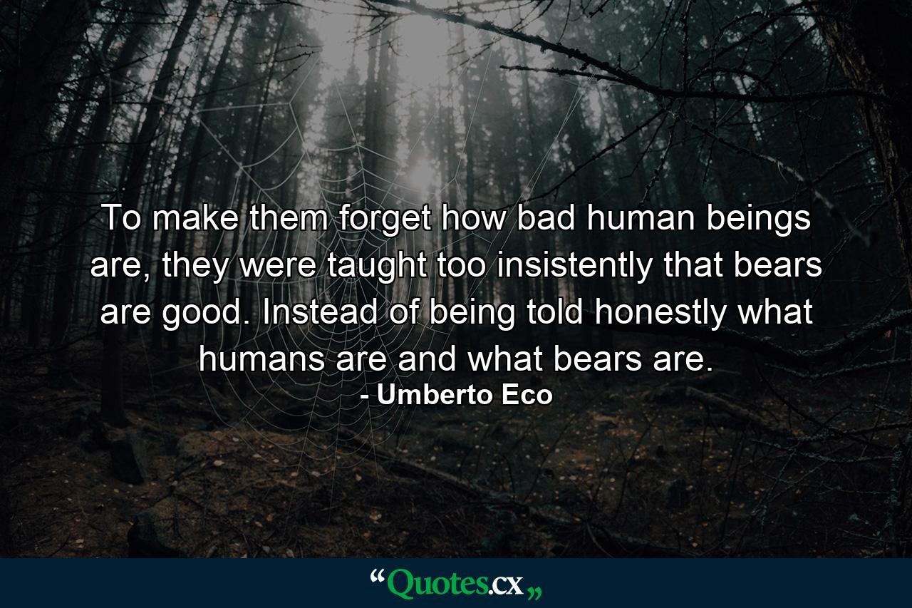 To make them forget how bad human beings are, they were taught too insistently that bears are good. Instead of being told honestly what humans are and what bears are. - Quote by Umberto Eco