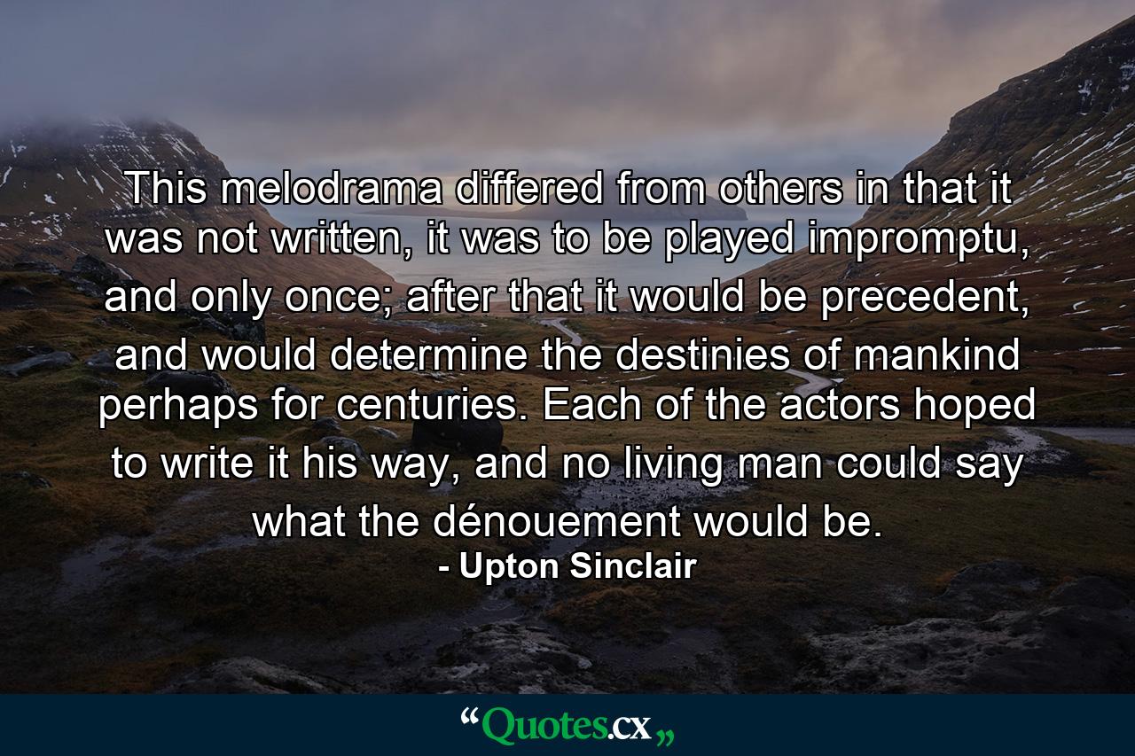 This melodrama differed from others in that it was not written, it was to be played impromptu, and only once; after that it would be precedent, and would determine the destinies of mankind perhaps for centuries. Each of the actors hoped to write it his way, and no living man could say what the dénouement would be. - Quote by Upton Sinclair