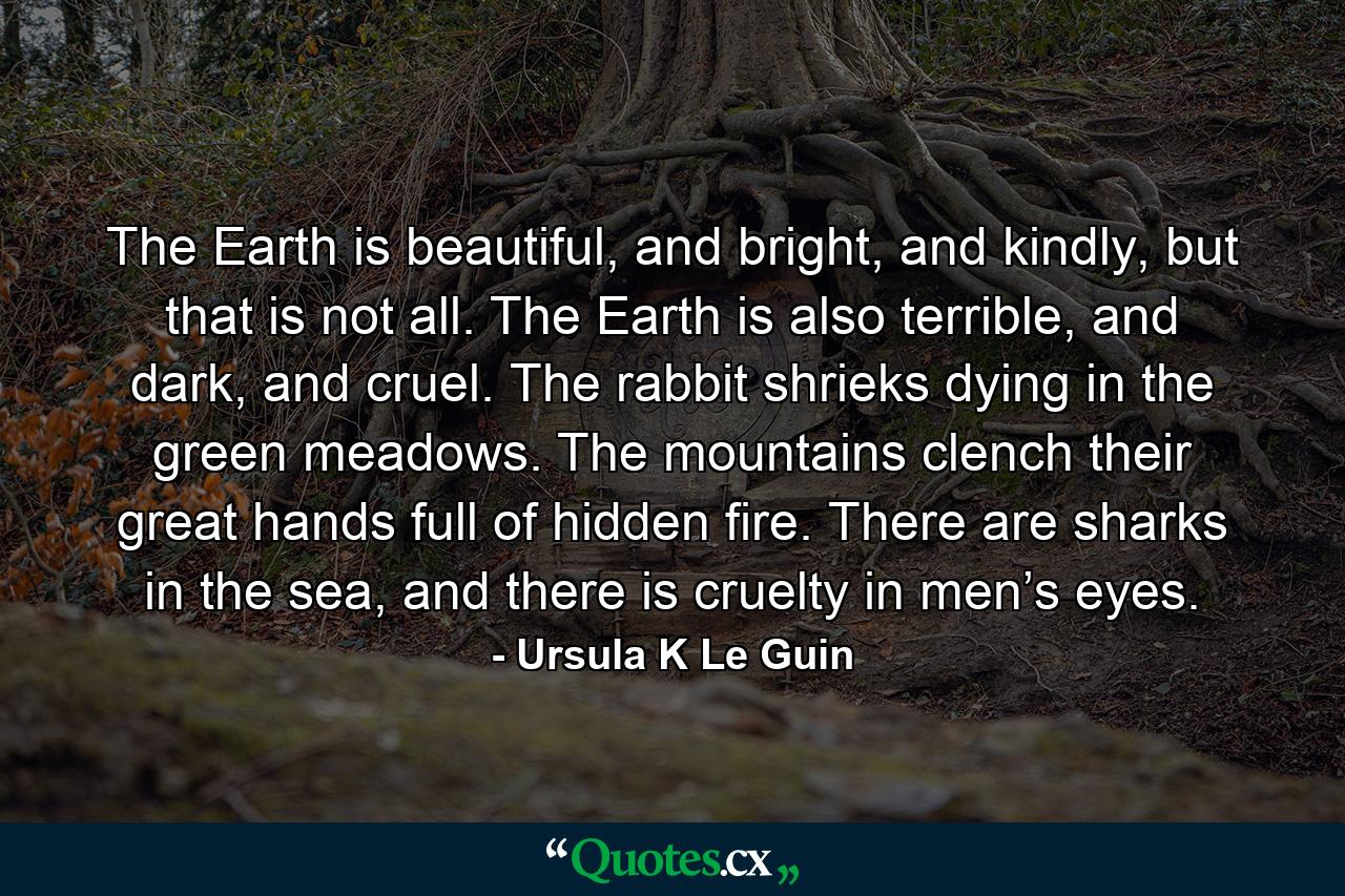 The Earth is beautiful, and bright, and kindly, but that is not all. The Earth is also terrible, and dark, and cruel. The rabbit shrieks dying in the green meadows. The mountains clench their great hands full of hidden fire. There are sharks in the sea, and there is cruelty in men’s eyes. - Quote by Ursula K Le Guin