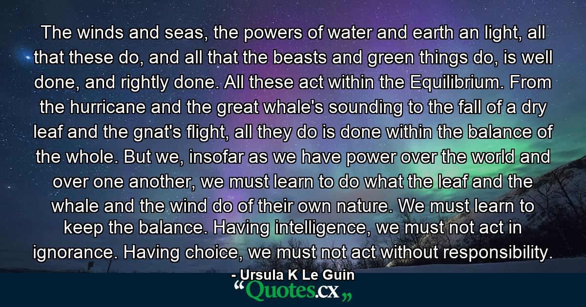 The winds and seas, the powers of water and earth an light, all that these do, and all that the beasts and green things do, is well done, and rightly done. All these act within the Equilibrium. From the hurricane and the great whale's sounding to the fall of a dry leaf and the gnat's flight, all they do is done within the balance of the whole. But we, insofar as we have power over the world and over one another, we must learn to do what the leaf and the whale and the wind do of their own nature. We must learn to keep the balance. Having intelligence, we must not act in ignorance. Having choice, we must not act without responsibility. - Quote by Ursula K Le Guin