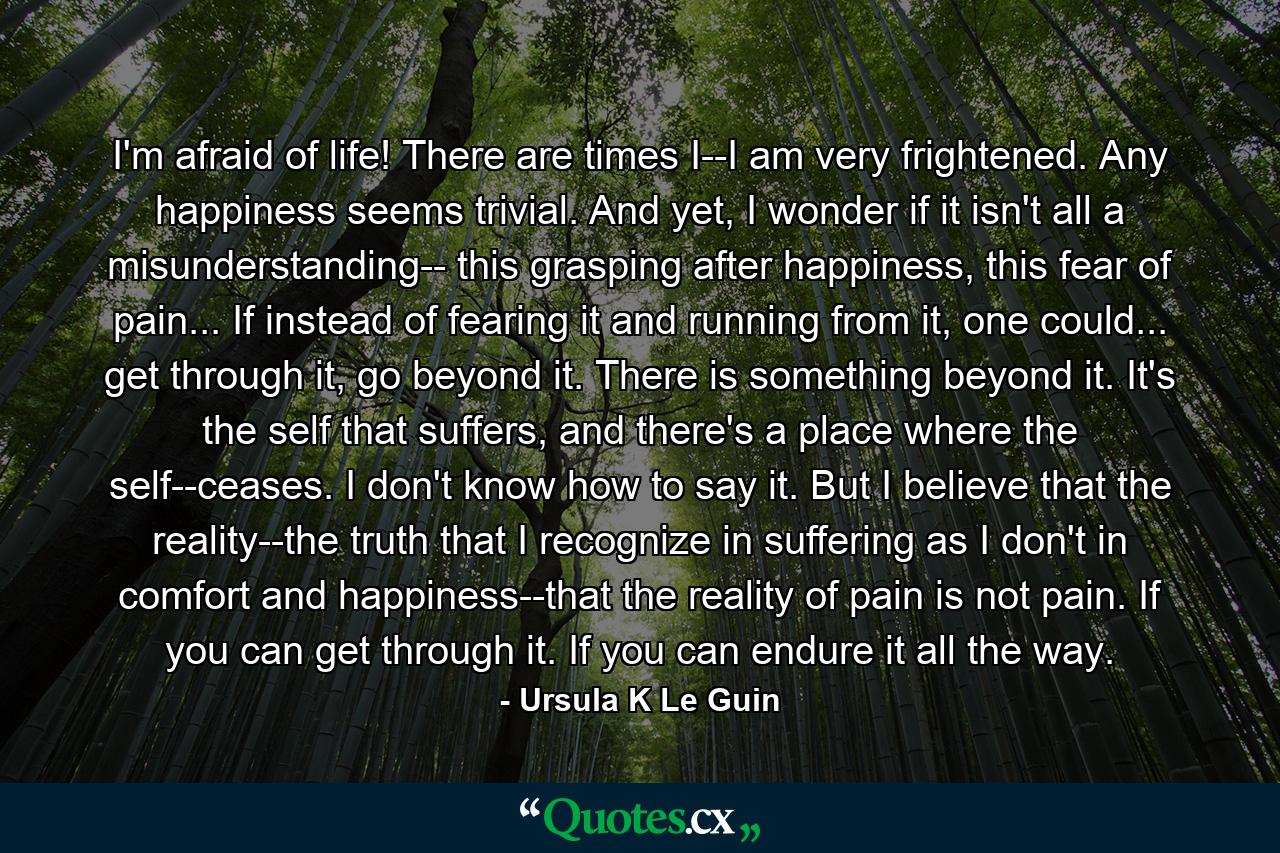 I'm afraid of life! There are times I--I am very frightened. Any happiness seems trivial. And yet, I wonder if it isn't all a misunderstanding-- this grasping after happiness, this fear of pain... If instead of fearing it and running from it, one could... get through it, go beyond it. There is something beyond it. It's the self that suffers, and there's a place where the self--ceases. I don't know how to say it. But I believe that the reality--the truth that I recognize in suffering as I don't in comfort and happiness--that the reality of pain is not pain. If you can get through it. If you can endure it all the way. - Quote by Ursula K Le Guin