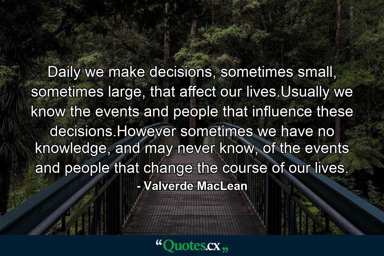 Daily we make decisions, sometimes small, sometimes large, that affect our lives.Usually we know the events and people that influence these decisions.However sometimes we have no knowledge, and may never know, of the events and people that change the course of our lives. - Quote by Valverde MacLean