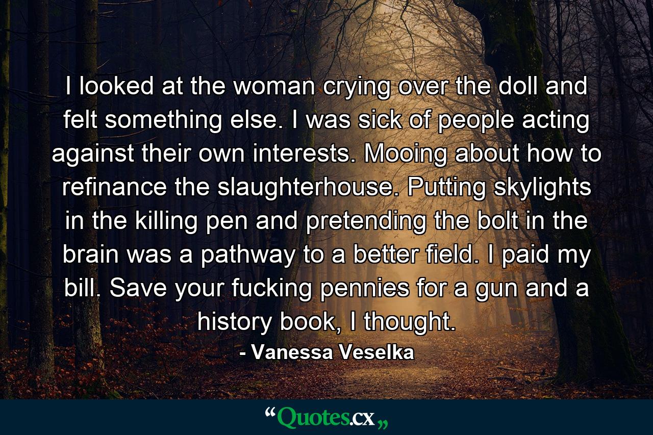 I looked at the woman crying over the doll and felt something else. I was sick of people acting against their own interests. Mooing about how to refinance the slaughterhouse. Putting skylights in the killing pen and pretending the bolt in the brain was a pathway to a better field. I paid my bill. Save your fucking pennies for a gun and a history book, I thought. - Quote by Vanessa Veselka