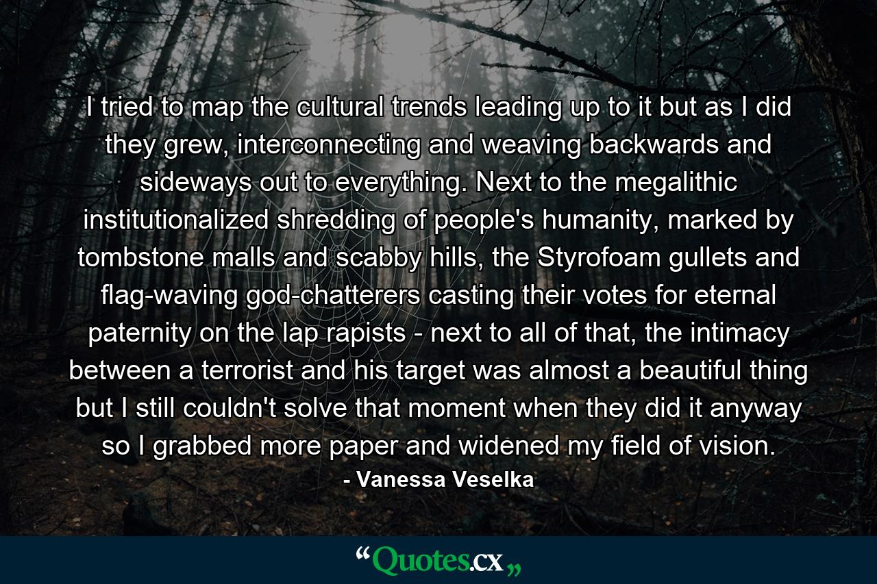 I tried to map the cultural trends leading up to it but as I did they grew, interconnecting and weaving backwards and sideways out to everything. Next to the megalithic institutionalized shredding of people's humanity, marked by tombstone malls and scabby hills, the Styrofoam gullets and flag-waving god-chatterers casting their votes for eternal paternity on the lap rapists - next to all of that, the intimacy between a terrorist and his target was almost a beautiful thing but I still couldn't solve that moment when they did it anyway so I grabbed more paper and widened my field of vision. - Quote by Vanessa Veselka