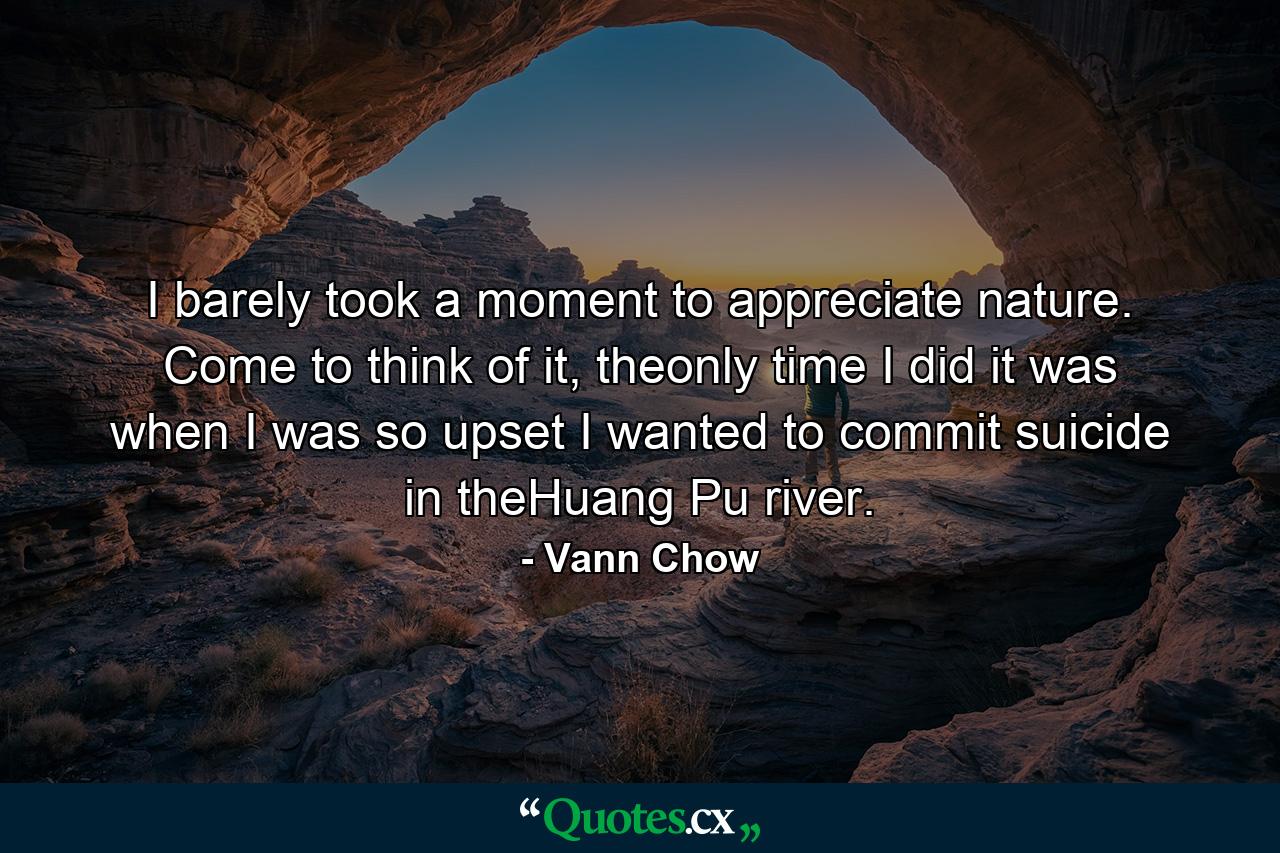 I barely took a moment to appreciate nature. Come to think of it, theonly time I did it was when I was so upset I wanted to commit suicide in theHuang Pu river. - Quote by Vann Chow