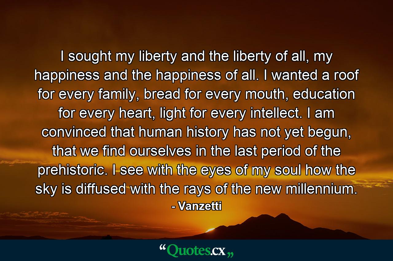 I sought my liberty and the liberty of all, my happiness and the happiness of all. I wanted a roof for every family, bread for every mouth, education for every heart, light for every intellect. I am convinced that human history has not yet begun, that we find ourselves in the last period of the prehistoric. I see with the eyes of my soul how the sky is diffused with the rays of the new millennium. - Quote by Vanzetti