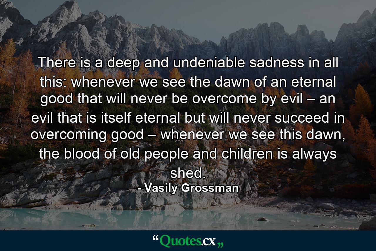 There is a deep and undeniable sadness in all this: whenever we see the dawn of an eternal good that will never be overcome by evil – an evil that is itself eternal but will never succeed in overcoming good – whenever we see this dawn, the blood of old people and children is always shed. - Quote by Vasily Grossman