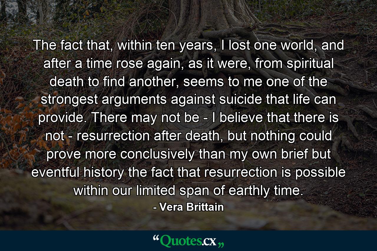 The fact that, within ten years, I lost one world, and after a time rose again, as it were, from spiritual death to find another, seems to me one of the strongest arguments against suicide that life can provide. There may not be - I believe that there is not - resurrection after death, but nothing could prove more conclusively than my own brief but eventful history the fact that resurrection is possible within our limited span of earthly time. - Quote by Vera Brittain