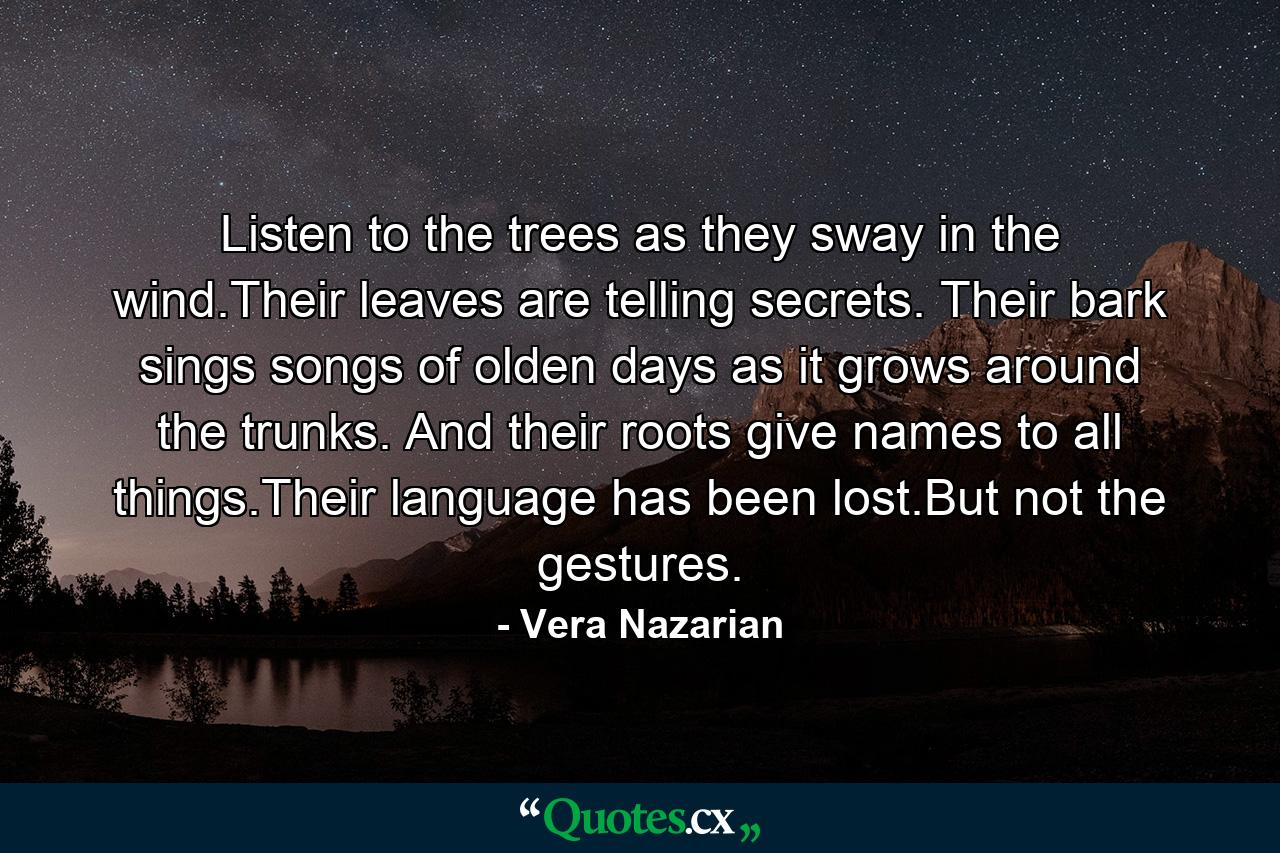 Listen to the trees as they sway in the wind.Their leaves are telling secrets. Their bark sings songs of olden days as it grows around the trunks. And their roots give names to all things.Their language has been lost.But not the gestures. - Quote by Vera Nazarian