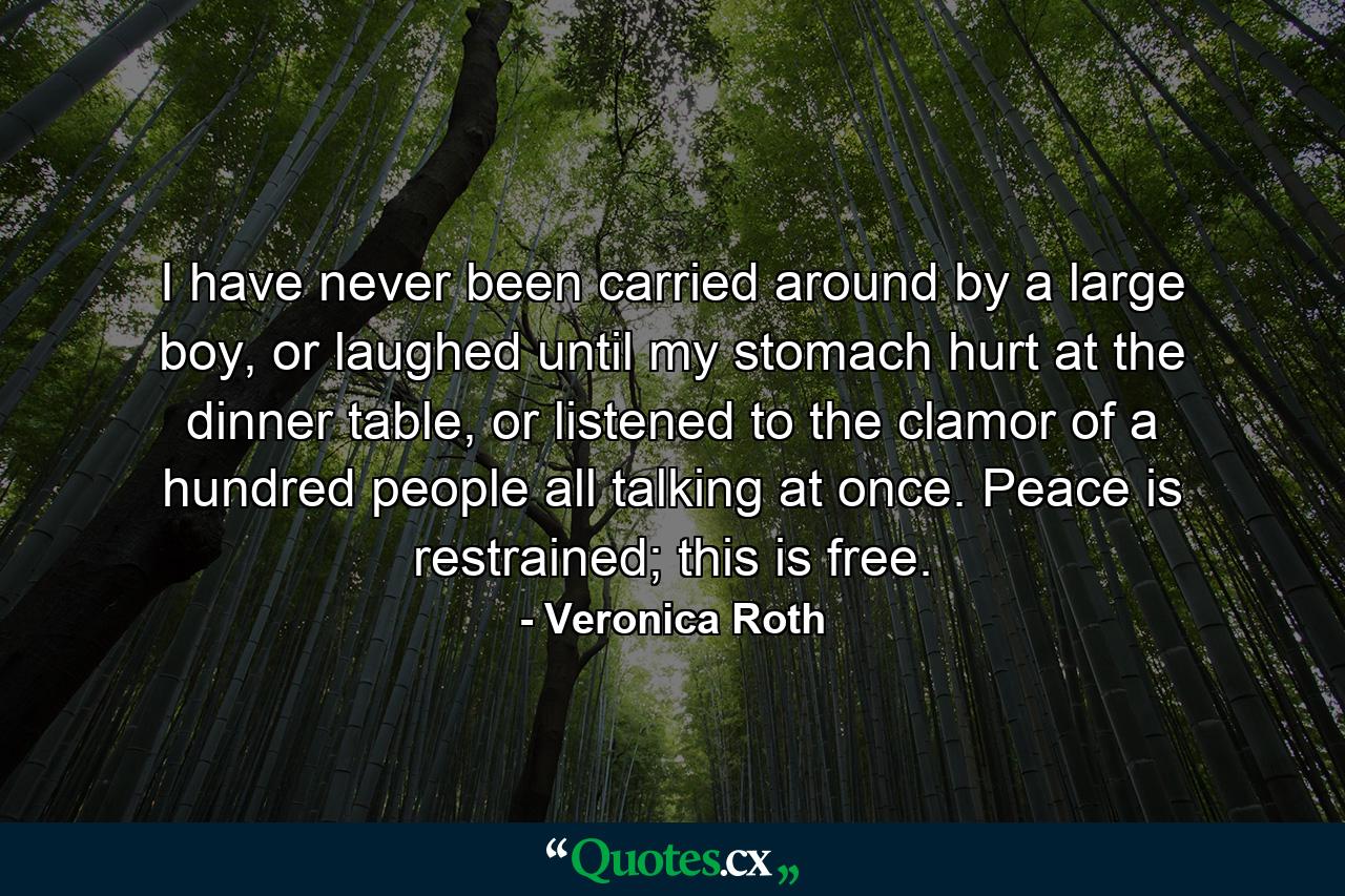 I have never been carried around by a large boy, or laughed until my stomach hurt at the dinner table, or listened to the clamor of a hundred people all talking at once. Peace is restrained; this is free. - Quote by Veronica Roth