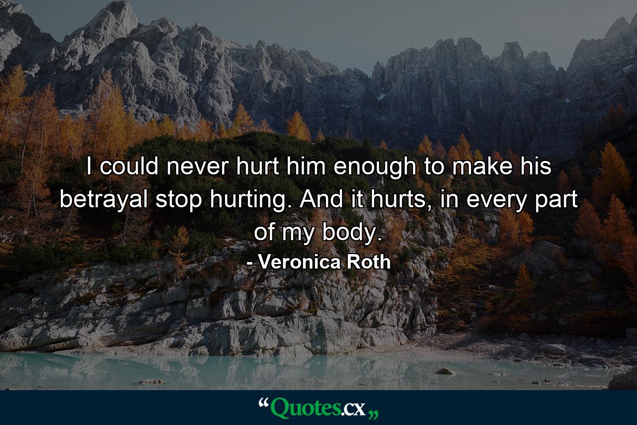 I could never hurt him enough to make his betrayal stop hurting. And it hurts, in every part of my body. - Quote by Veronica Roth