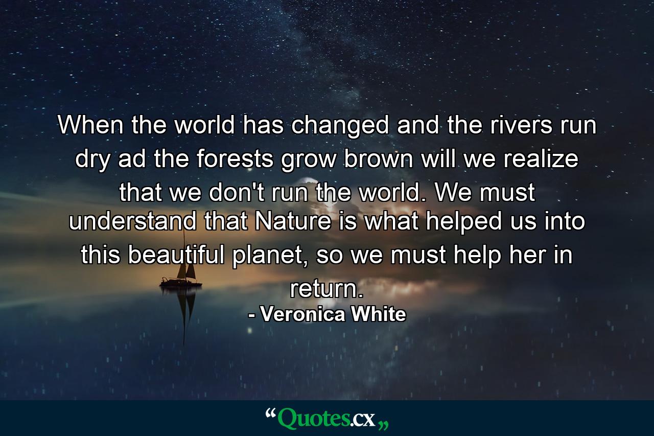 When the world has changed and the rivers run dry ad the forests grow brown will we realize that we don't run the world. We must understand that Nature is what helped us into this beautiful planet, so we must help her in return. - Quote by Veronica White