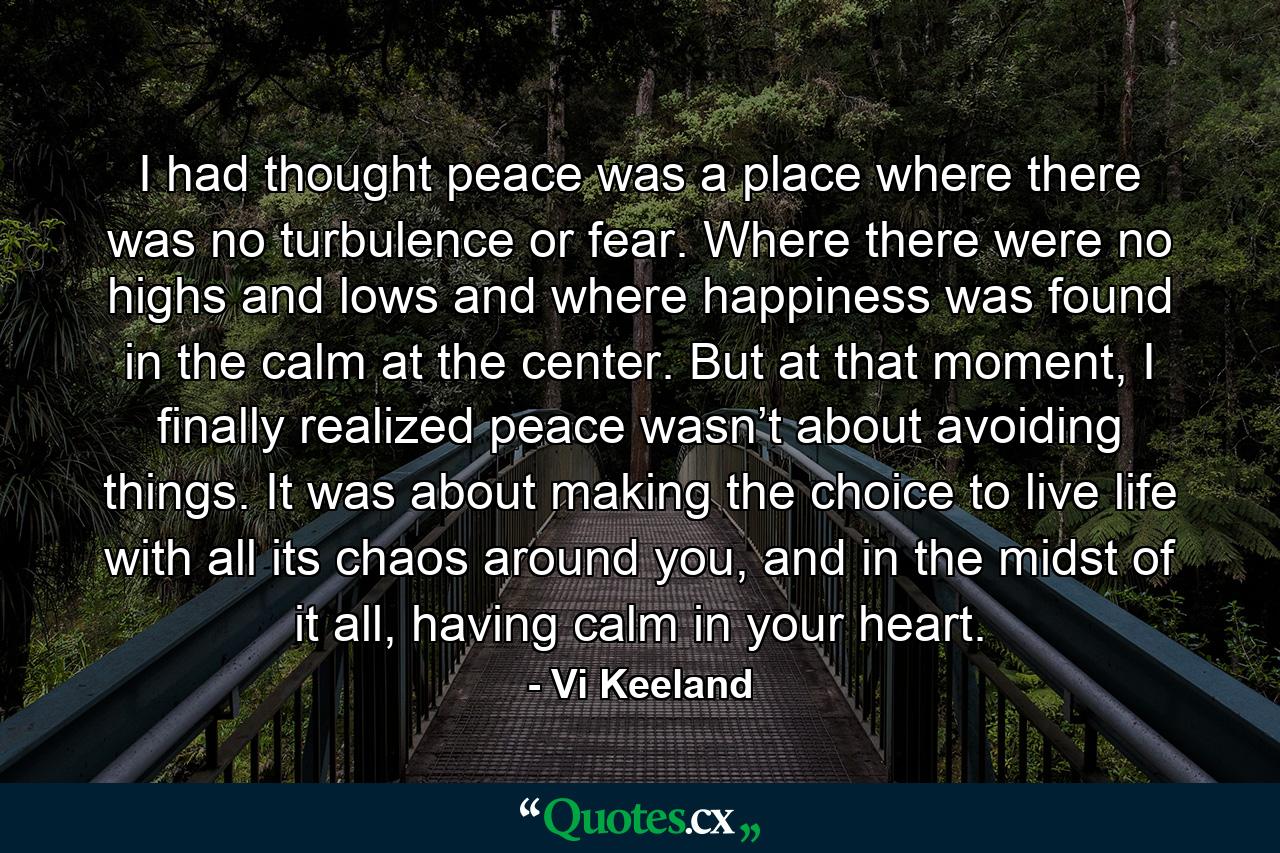 I had thought peace was a place where there was no turbulence or fear. Where there were no highs and lows and where happiness was found in the calm at the center. But at that moment, I finally realized peace wasn’t about avoiding things. It was about making the choice to live life with all its chaos around you, and in the midst of it all, having calm in your heart. - Quote by Vi Keeland