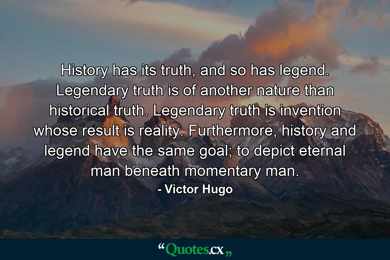 History has its truth, and so has legend. Legendary truth is of another nature than historical truth. Legendary truth is invention whose result is reality. Furthermore, history and legend have the same goal; to depict eternal man beneath momentary man. - Quote by Victor Hugo