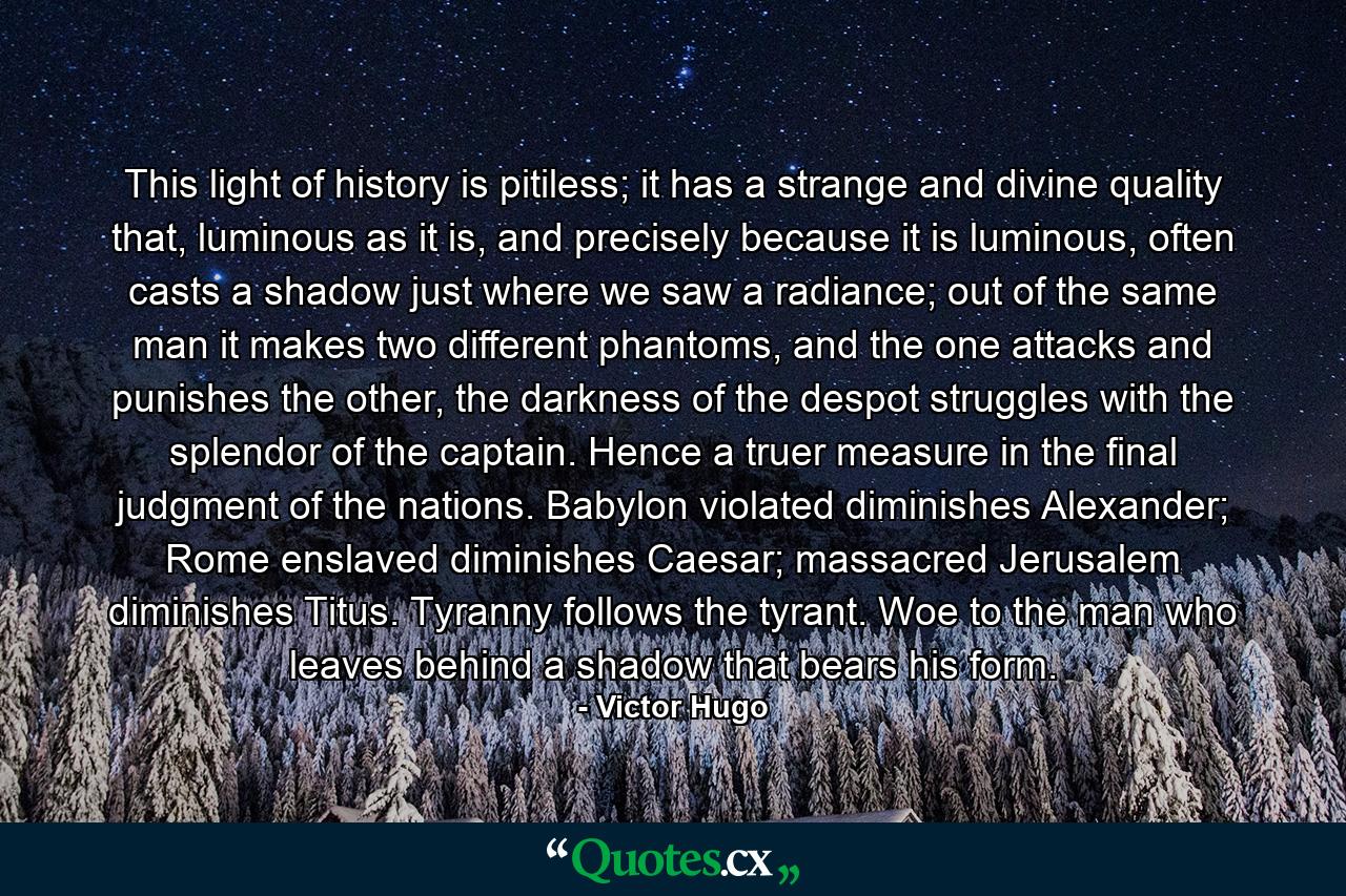 This light of history is pitiless; it has a strange and divine quality that, luminous as it is, and precisely because it is luminous, often casts a shadow just where we saw a radiance; out of the same man it makes two different phantoms, and the one attacks and punishes the other, the darkness of the despot struggles with the splendor of the captain. Hence a truer measure in the final judgment of the nations. Babylon violated diminishes Alexander; Rome enslaved diminishes Caesar; massacred Jerusalem diminishes Titus. Tyranny follows the tyrant. Woe to the man who leaves behind a shadow that bears his form. - Quote by Victor Hugo