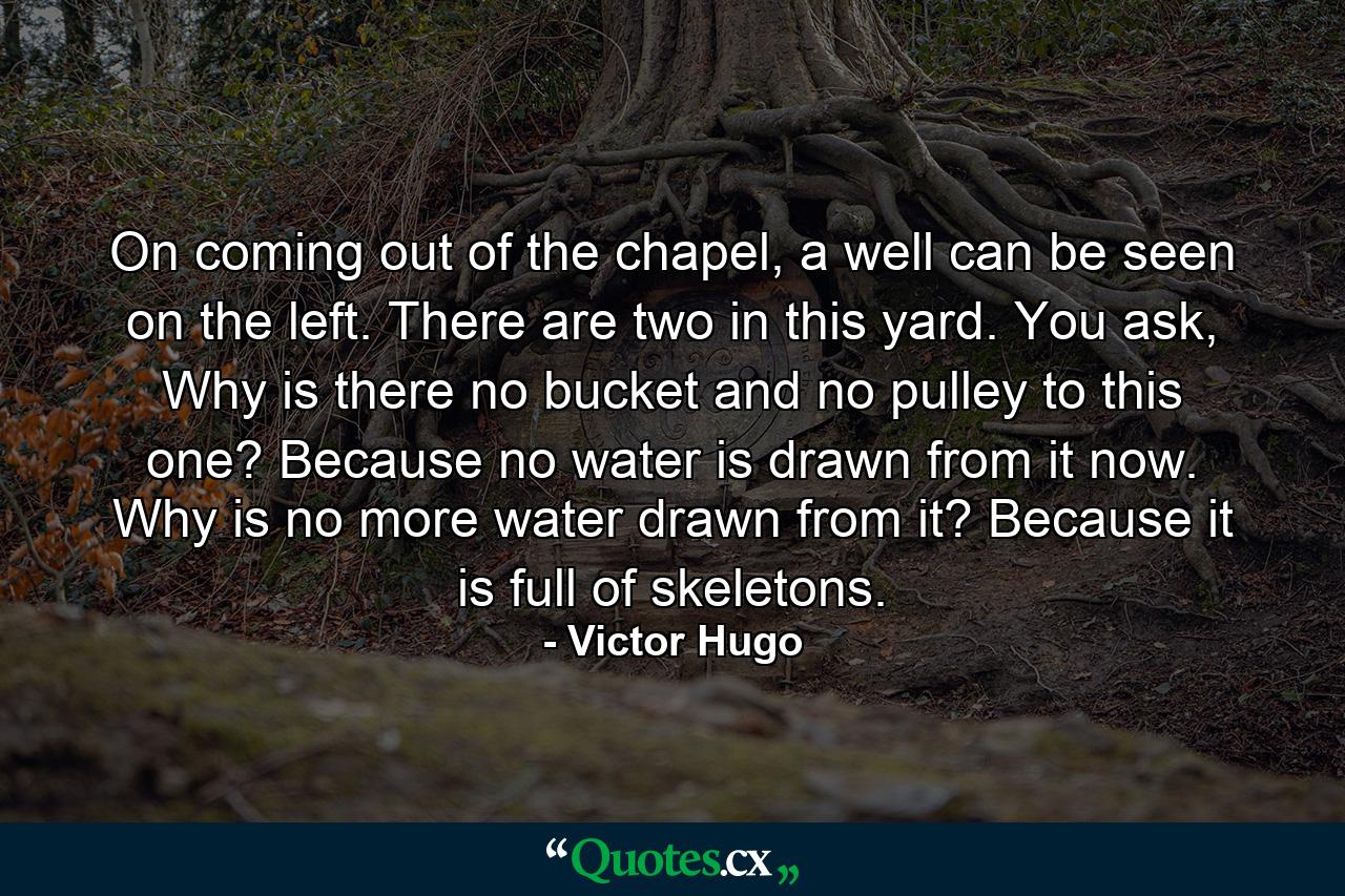 On coming out of the chapel, a well can be seen on the left. There are two in this yard. You ask, Why is there no bucket and no pulley to this one? Because no water is drawn from it now. Why is no more water drawn from it? Because it is full of skeletons. - Quote by Victor Hugo