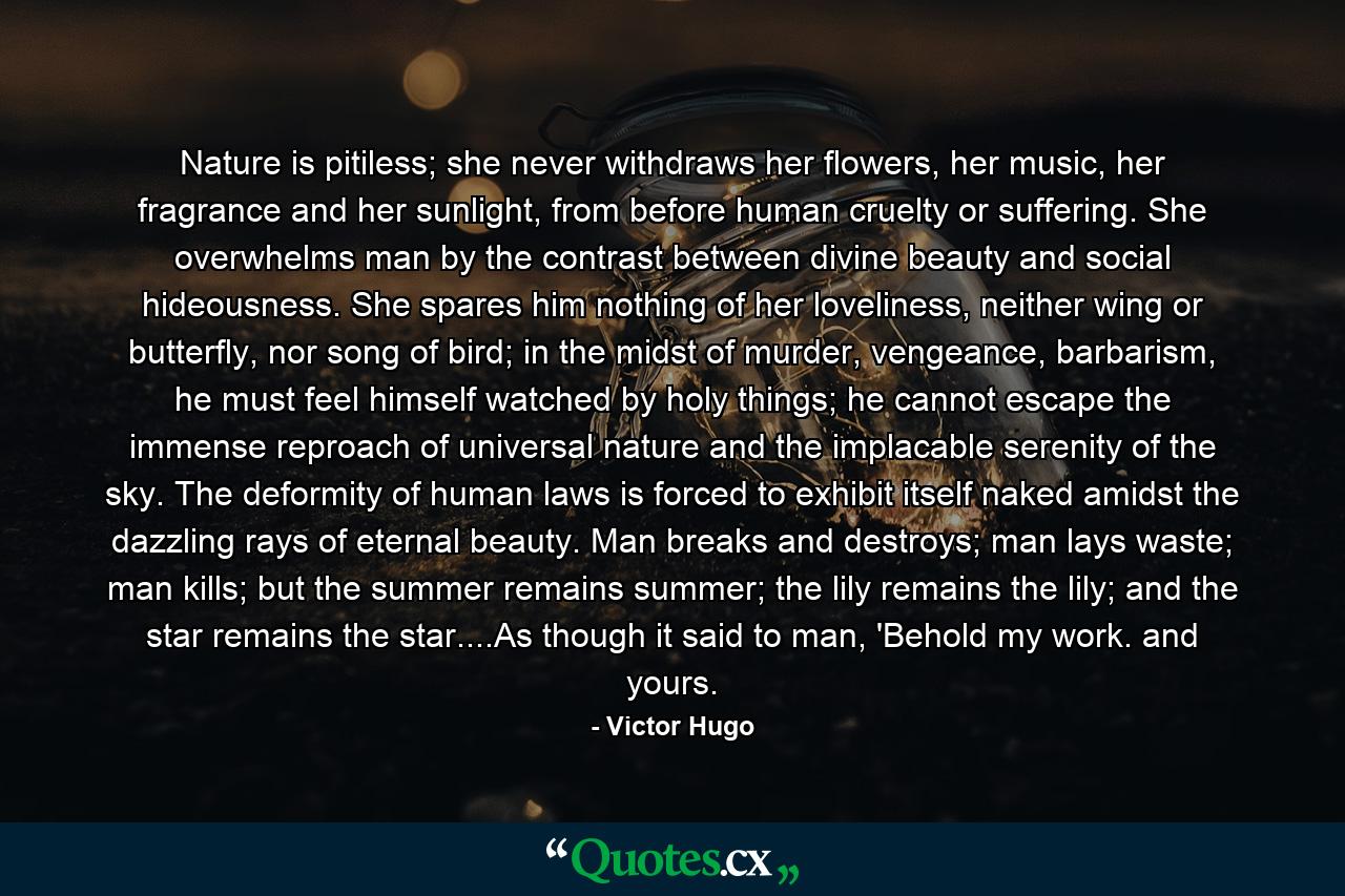 Nature is pitiless; she never withdraws her flowers, her music, her fragrance and her sunlight, from before human cruelty or suffering. She overwhelms man by the contrast between divine beauty and social hideousness. She spares him nothing of her loveliness, neither wing or butterfly, nor song of bird; in the midst of murder, vengeance, barbarism, he must feel himself watched by holy things; he cannot escape the immense reproach of universal nature and the implacable serenity of the sky. The deformity of human laws is forced to exhibit itself naked amidst the dazzling rays of eternal beauty. Man breaks and destroys; man lays waste; man kills; but the summer remains summer; the lily remains the lily; and the star remains the star....As though it said to man, 'Behold my work. and yours. - Quote by Victor Hugo