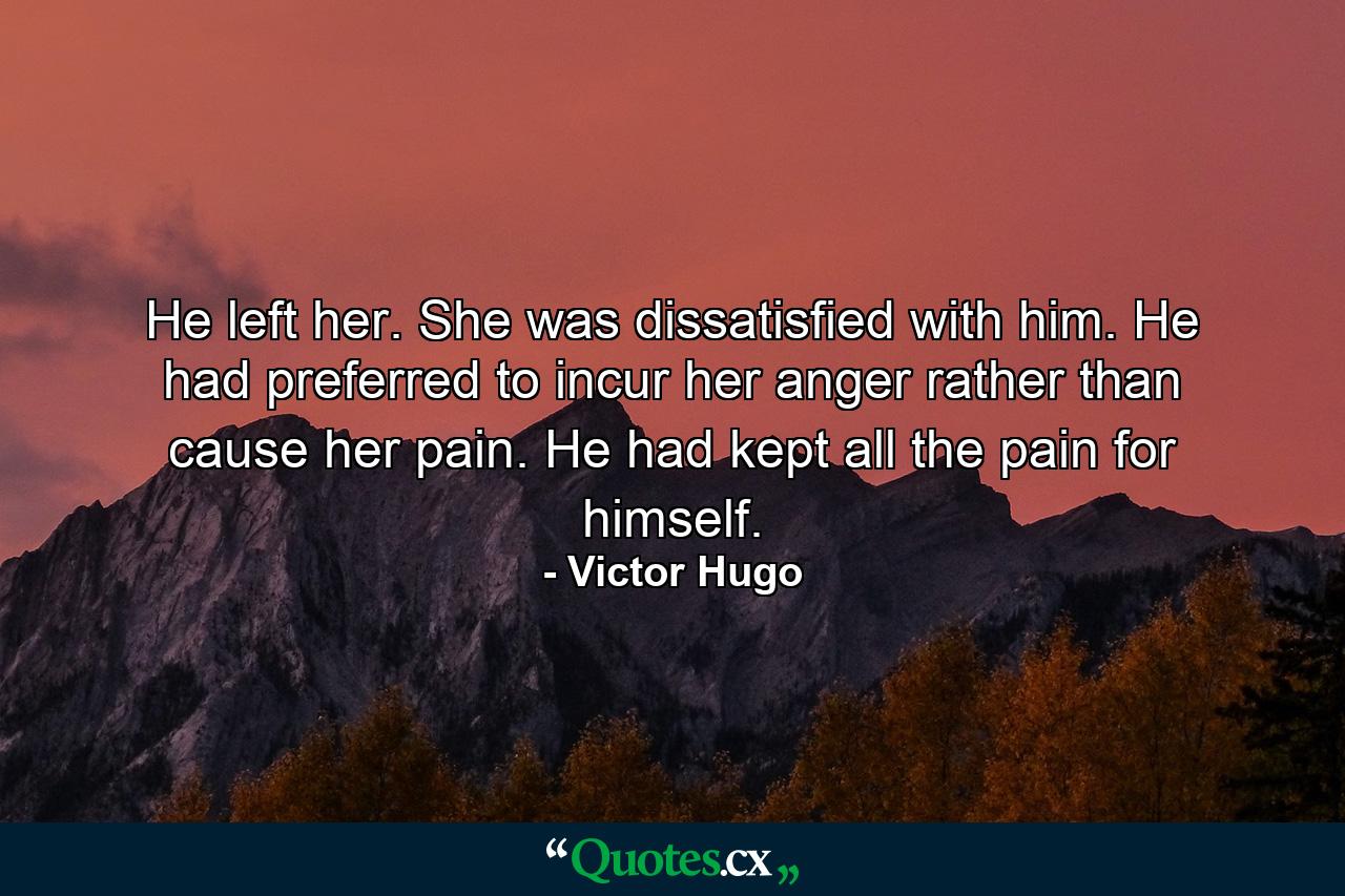 He left her. She was dissatisfied with him. He had preferred to incur her anger rather than cause her pain. He had kept all the pain for himself. - Quote by Victor Hugo