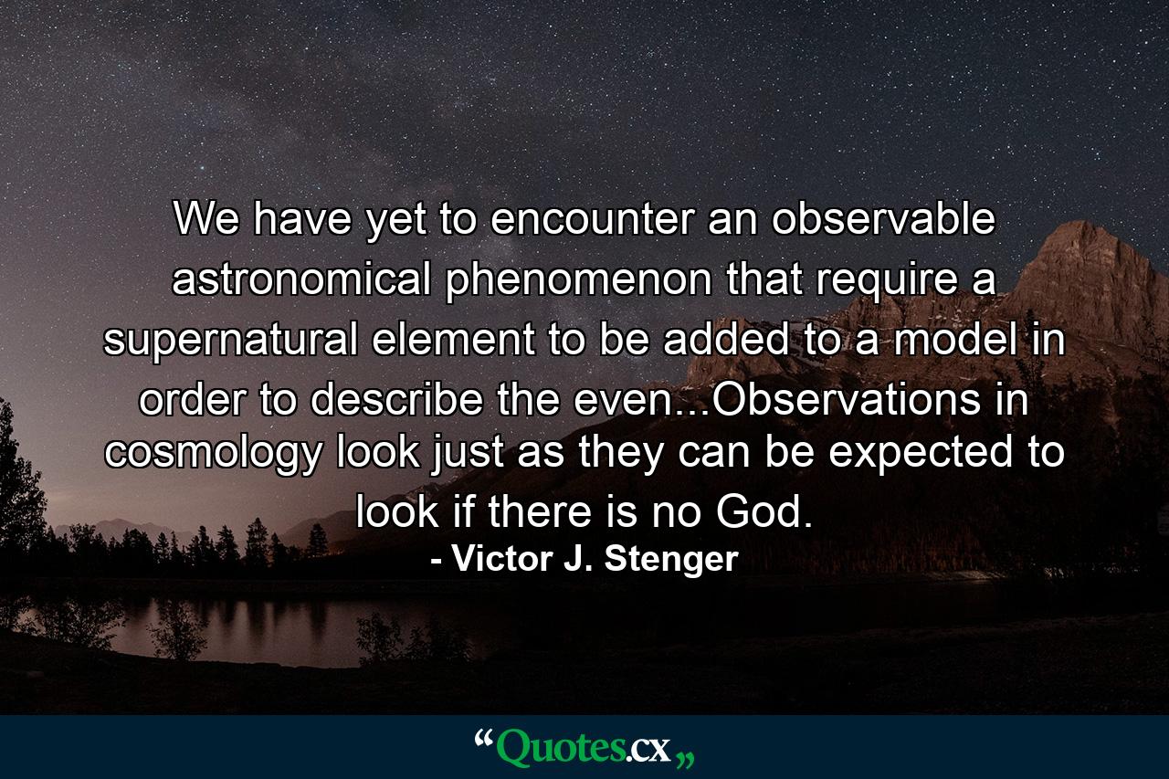 We have yet to encounter an observable astronomical phenomenon that require a supernatural element to be added to a model in order to describe the even...Observations in cosmology look just as they can be expected to look if there is no God. - Quote by Victor J. Stenger