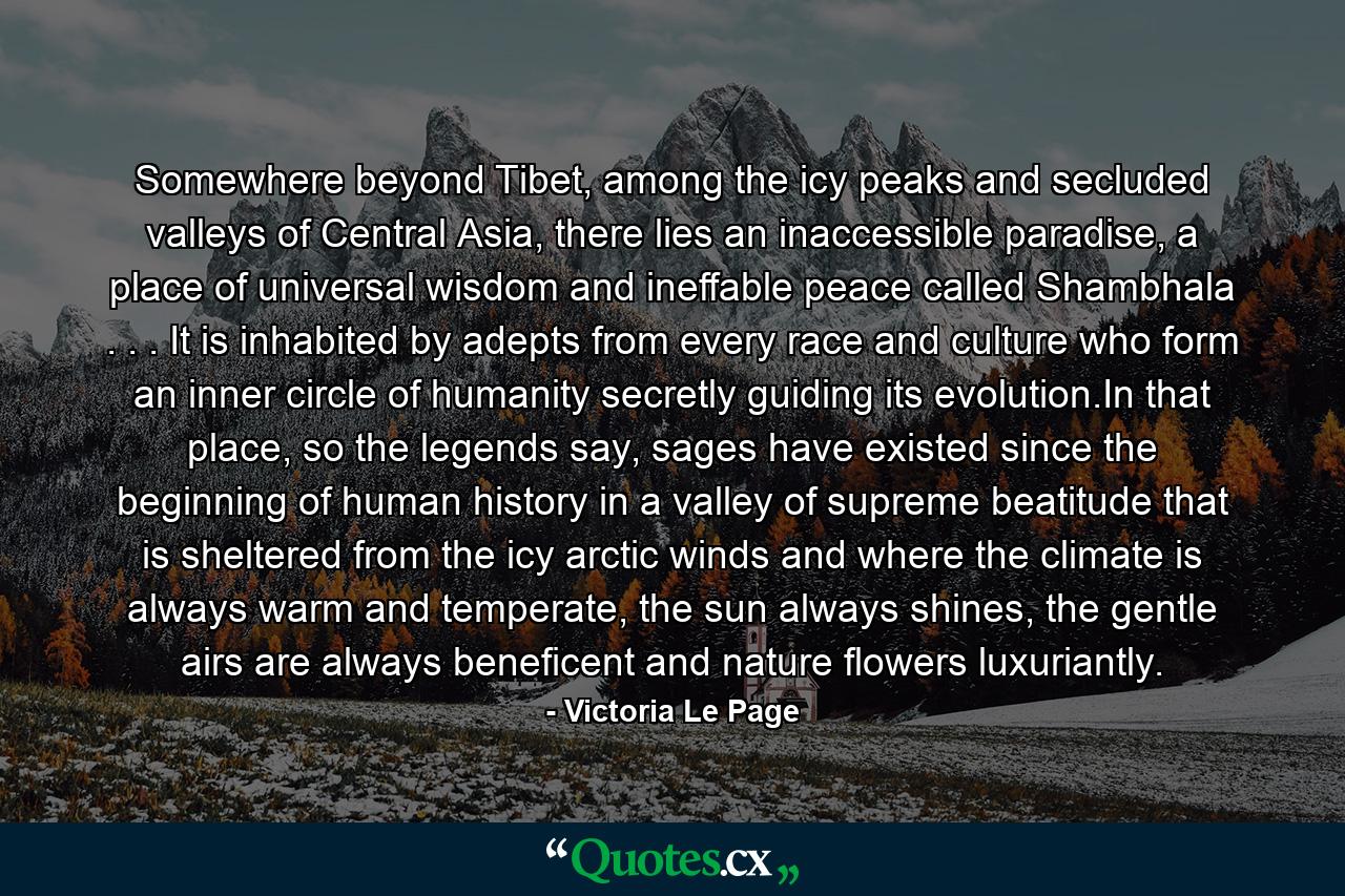 Somewhere beyond Tibet, among the icy peaks and secluded valleys of Central Asia, there lies an inaccessible paradise, a place of universal wisdom and ineffable peace called Shambhala . . . It is inhabited by adepts from every race and culture who form an inner circle of humanity secretly guiding its evolution.In that place, so the legends say, sages have existed since the beginning of human history in a valley of supreme beatitude that is sheltered from the icy arctic winds and where the climate is always warm and temperate, the sun always shines, the gentle airs are always beneficent and nature flowers luxuriantly. - Quote by Victoria Le Page