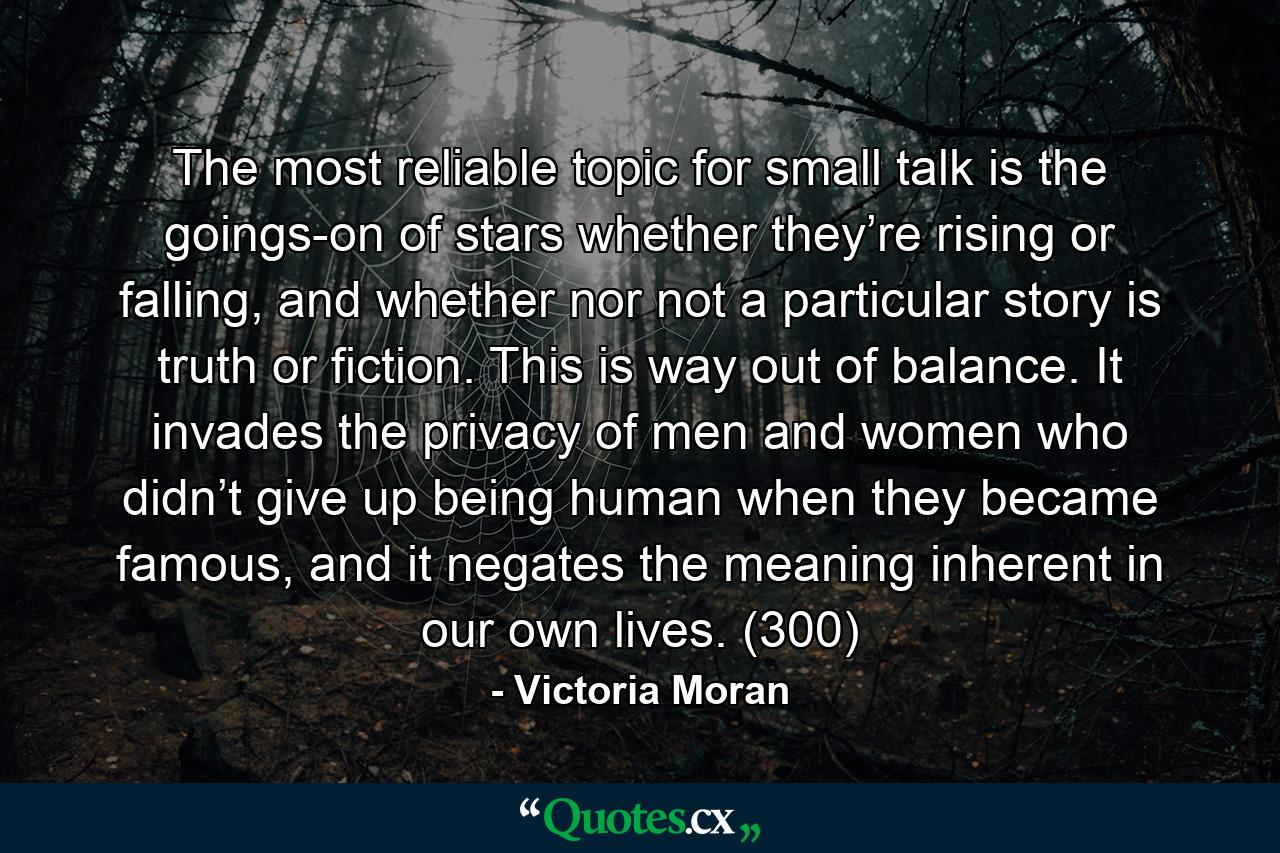 The most reliable topic for small talk is the goings-on of stars whether they’re rising or falling, and whether nor not a particular story is truth or fiction. This is way out of balance. It invades the privacy of men and women who didn’t give up being human when they became famous, and it negates the meaning inherent in our own lives. (300) - Quote by Victoria Moran