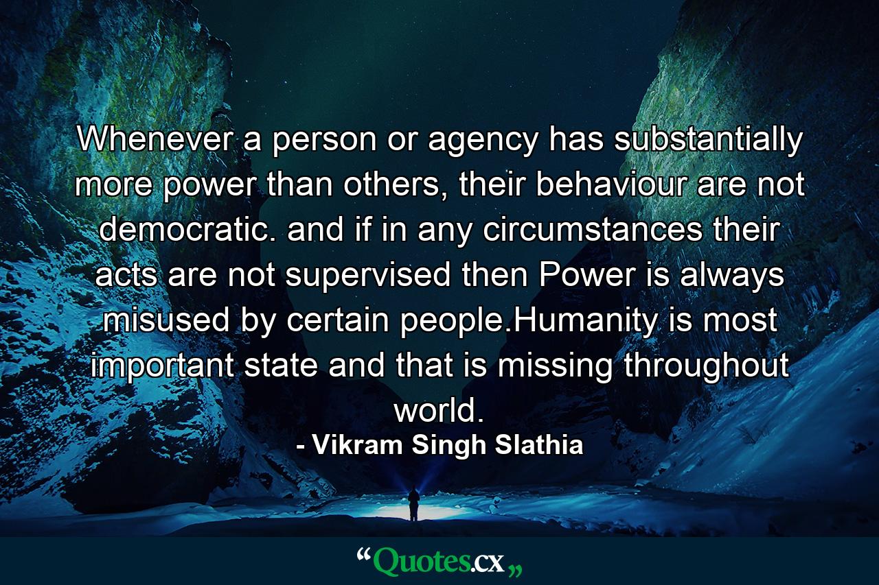 Whenever a person or agency has substantially more power than others, their behaviour are not democratic. and if in any circumstances their acts are not supervised then Power is always misused by certain people.Humanity is most important state and that is missing throughout world. - Quote by Vikram Singh Slathia