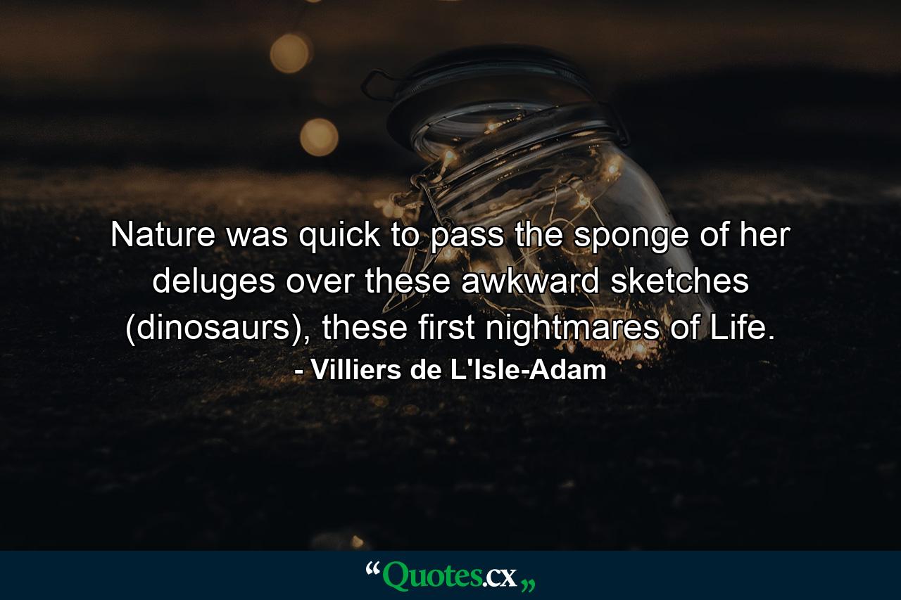 Nature was quick to pass the sponge of her deluges over these awkward sketches (dinosaurs), these first nightmares of Life. - Quote by Villiers de L'Isle-Adam